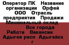 Оператор ПК › Название организации ­ Орфей, ООО › Отрасль предприятия ­ Продажи › Минимальный оклад ­ 20 000 - Все города Работа » Вакансии   . Адыгея респ.,Адыгейск г.